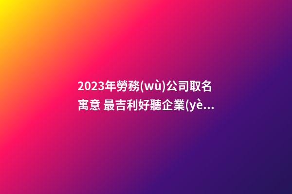 2023年勞務(wù)公司取名寓意 最吉利好聽企業(yè)名字,起名之家-第1張-公司起名-玄機(jī)派